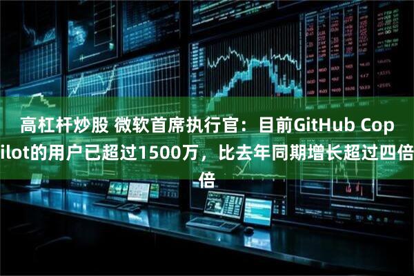 高杠杆炒股 微软首席执行官：目前GitHub Copilot的用户已超过1500万，比去年同期增长超过四倍