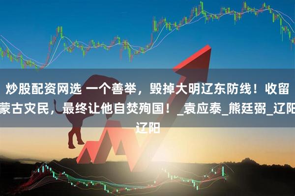 炒股配资网选 一个善举，毁掉大明辽东防线！收留蒙古灾民，最终让他自焚殉国！_袁应泰_熊廷弼_辽阳