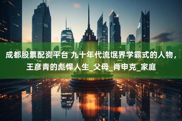 成都股票配资平台 九十年代流氓界学霸式的人物，王彦青的彪悍人生_父母_肖申克_家庭