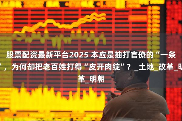 股票配资最新平台2025 本应是抽打官僚的“一条鞭”，为何却把老百姓打得“皮开肉绽”？_土地_改革_明朝