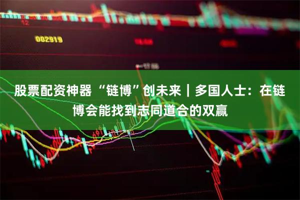 股票配资神器 “链博”创未来｜多国人士：在链博会能找到志同道合的双赢