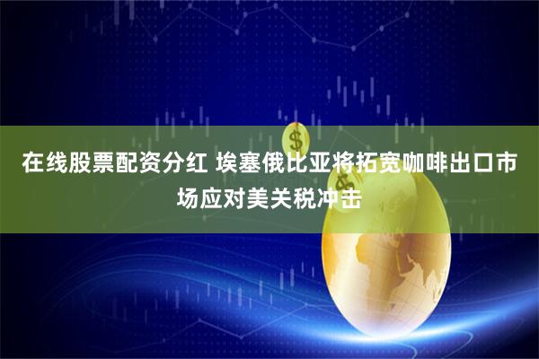 在线股票配资分红 埃塞俄比亚将拓宽咖啡出口市场应对美关税冲击