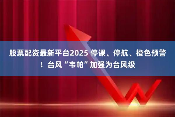 股票配资最新平台2025 停课、停航、橙色预警！台风“韦帕”加强为台风级