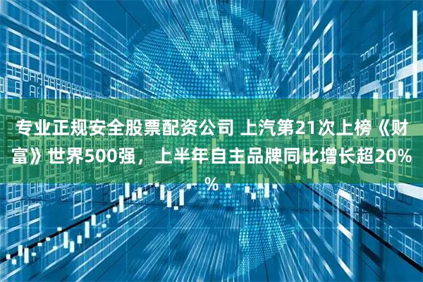专业正规安全股票配资公司 上汽第21次上榜《财富》世界500强，上半年自主品牌同比增长超20%