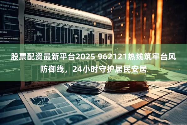 股票配资最新平台2025 962121热线筑牢台风防御线，24小时守护居民安居