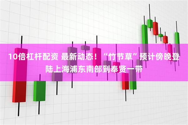 10倍杠杆配资 最新动态！“竹节草”预计傍晚登陆上海浦东南部到奉贤一带
