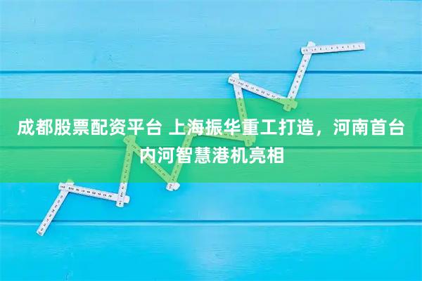 成都股票配资平台 上海振华重工打造，河南首台内河智慧港机亮相