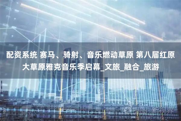 配资系统 赛马、骑射、音乐燃动草原 第八届红原大草原雅克音乐季启幕_文旅_融合_旅游