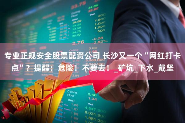 专业正规安全股票配资公司 长沙又一个“网红打卡点”？提醒：危险！不要去！_矿坑_下水_戴坚
