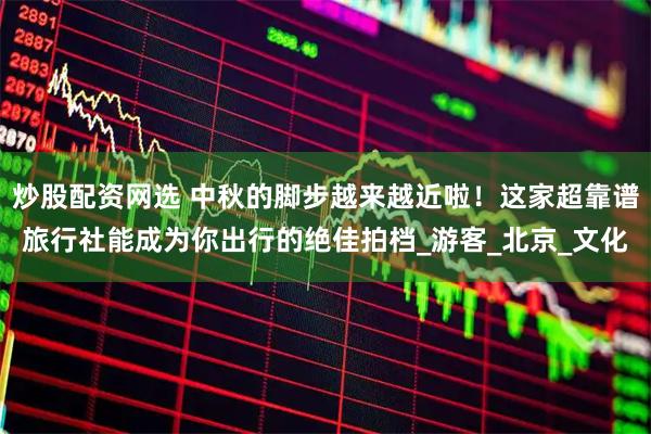 炒股配资网选 中秋的脚步越来越近啦！这家超靠谱旅行社能成为你出行的绝佳拍档_游客_北京_文化