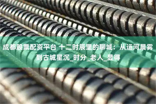 成都股票配资平台 十二时辰里的聊城：从运河晨雾到古城星沉_时分_老人_显得