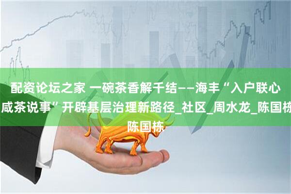 配资论坛之家 一碗茶香解千结——海丰“入户联心·咸茶说事”开辟基层治理新路径_社区_周水龙_陈国栋