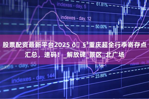 股票配资最新平台2025 🧳重庆超全行李寄存点汇总，速码！_解放碑_景区_北广场