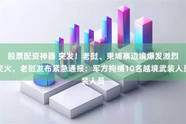股票配资神器 突发！老挝、柬埔寨边境爆发激烈交火，老挝发布紧急通报：军方拘捕10名越境武装人员