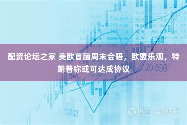 配资论坛之家 美欧首脑周末会晤，欧盟乐观，特朗普称或可达成协议