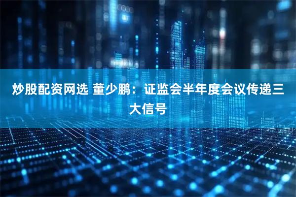 炒股配资网选 董少鹏：证监会半年度会议传递三大信号