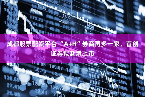 成都股票配资平台 “A+H”券商再多一家，首创证券拟赴港上市