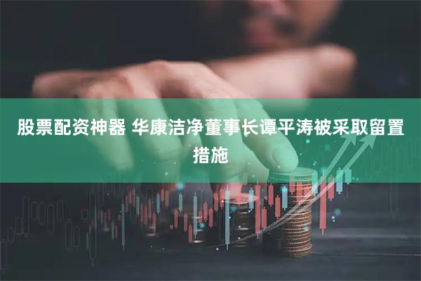 股票配资神器 华康洁净董事长谭平涛被采取留置措施