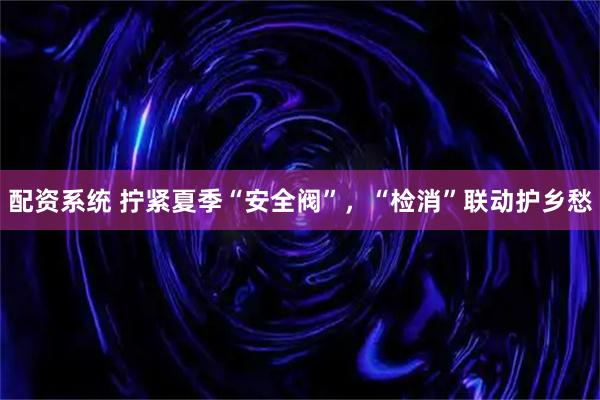 配资系统 拧紧夏季“安全阀”，“检消”联动护乡愁