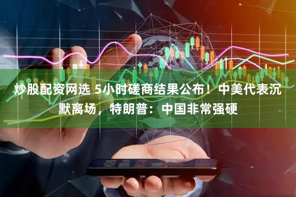 炒股配资网选 5小时磋商结果公布！中美代表沉默离场，特朗普：中国非常强硬