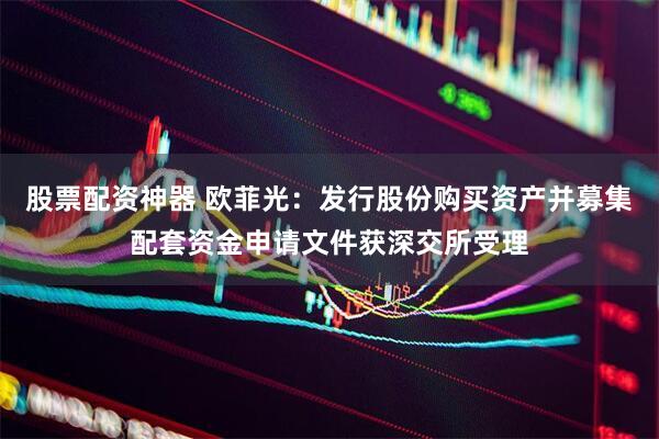 股票配资神器 欧菲光：发行股份购买资产并募集配套资金申请文件获深交所受理
