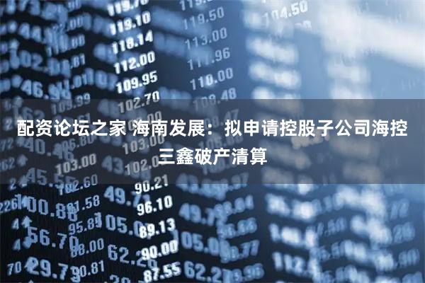 配资论坛之家 海南发展：拟申请控股子公司海控三鑫破产清算