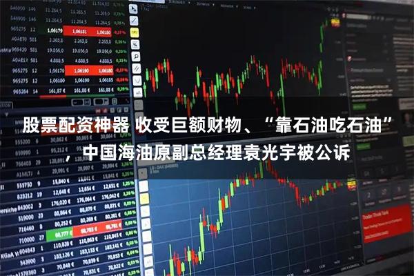 股票配资神器 收受巨额财物、“靠石油吃石油”，中国海油原副总经理袁光宇被公诉