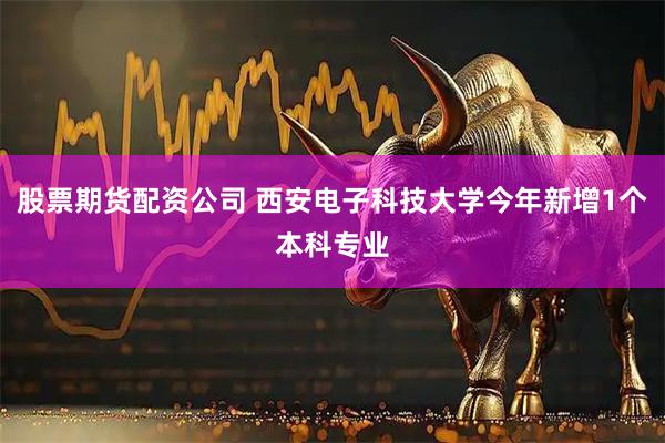 股票期货配资公司 西安电子科技大学今年新增1个本科专业